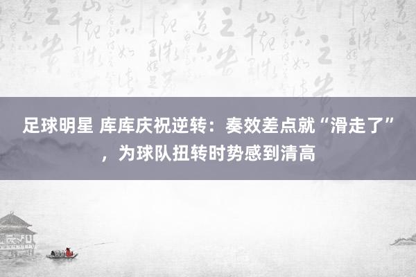 足球明星 库库庆祝逆转：奏效差点就“滑走了”，为球队扭转时势感到清高