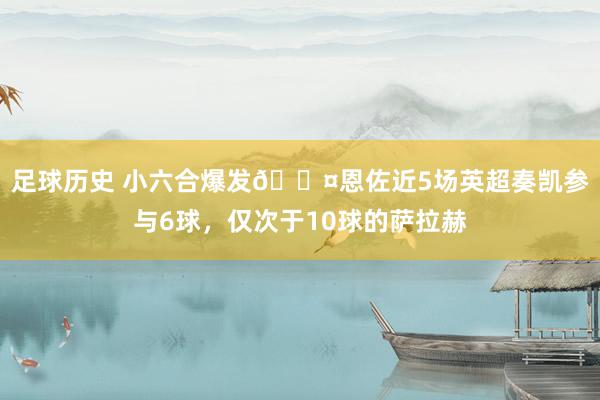 足球历史 小六合爆发😤恩佐近5场英超奏凯参与6球，仅次于10球的萨拉赫