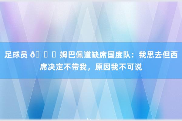 足球员 👀姆巴佩道缺席国度队：我思去但西席决定不带我，原因我不可说