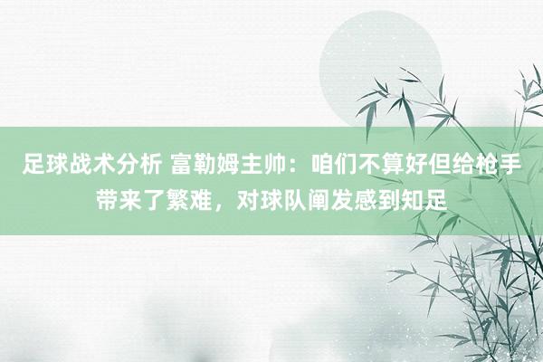 足球战术分析 富勒姆主帅：咱们不算好但给枪手带来了繁难，对球队阐发感到知足