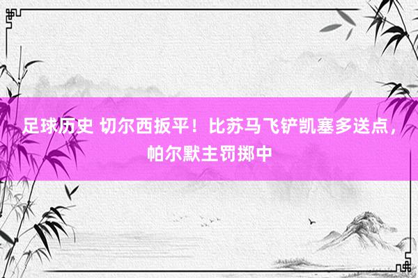 足球历史 切尔西扳平！比苏马飞铲凯塞多送点，帕尔默主罚掷中