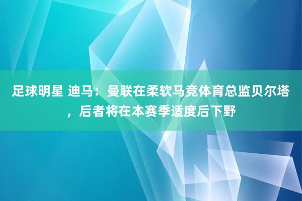 足球明星 迪马：曼联在柔软马竞体育总监贝尔塔，后者将在本赛季适度后下野