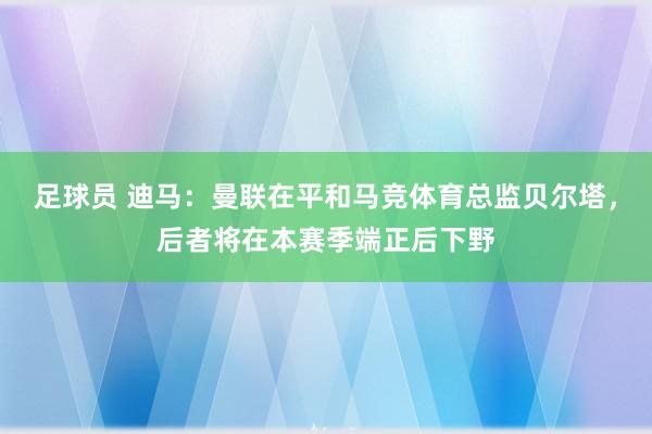 足球员 迪马：曼联在平和马竞体育总监贝尔塔，后者将在本赛季端正后下野