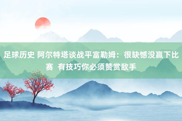 足球历史 阿尔特塔谈战平富勒姆：很缺憾没赢下比赛  有技巧你必须赞赏敌手