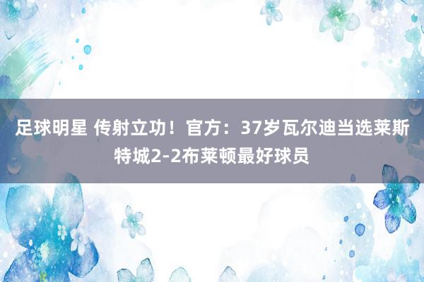 足球明星 传射立功！官方：37岁瓦尔迪当选莱斯特城2-2布莱顿最好球员