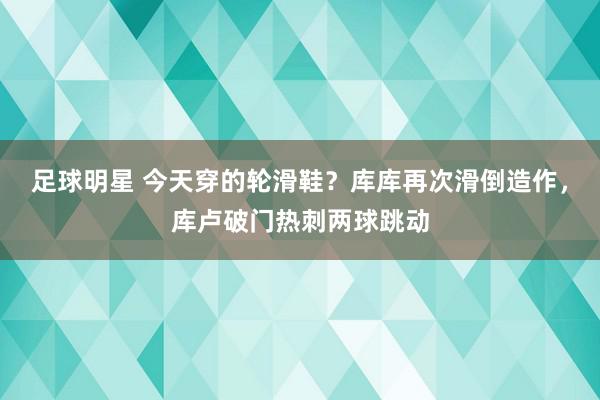 足球明星 今天穿的轮滑鞋？库库再次滑倒造作，库卢破门热刺两球跳动