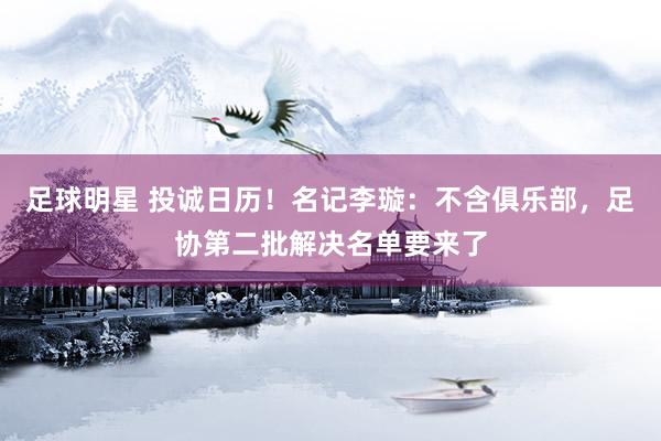 足球明星 投诚日历！名记李璇：不含俱乐部，足协第二批解决名单要来了