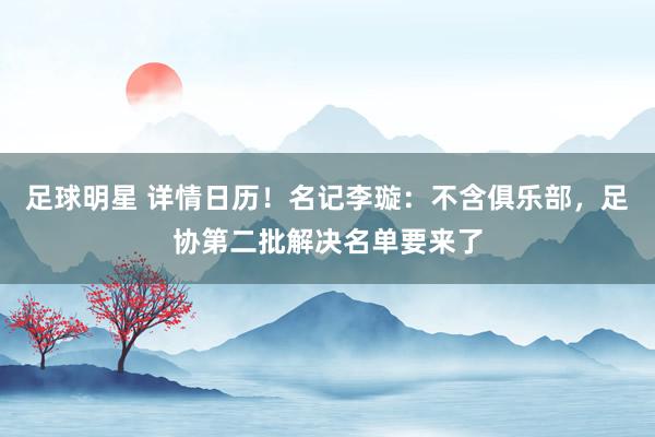 足球明星 详情日历！名记李璇：不含俱乐部，足协第二批解决名单要来了